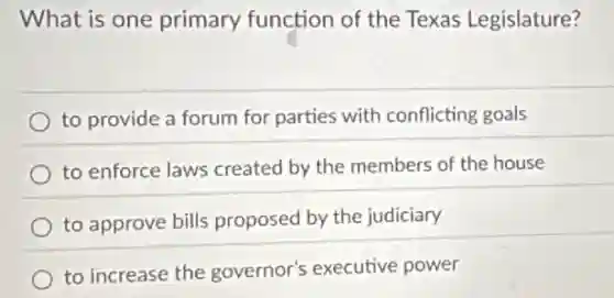 What is one primary function of the Texas Legislature?
to provide a forum for parties with conflicting goals
to enforce laws created by the members of the house
to approve bills proposed by the judiciary
to increase the governor's executive power