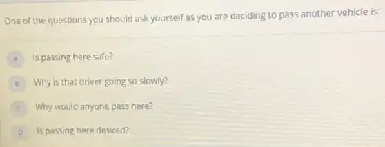 One of the questions you should ask yourself as you are deciding to pass another vehicle is:
A Is passing here safe?
B Why is that driver going so slowly?
Why would anyone pass here?
D Is passing here desired?