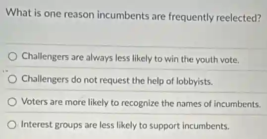 What is one reason incumbents are frequently reelected?
Challengers are always less likely to win the youth vote.
Challengers do not request the help of lobbyists.
Voters are more likely to recognize the names of incumbents.
Interest groups are less likely to support incumbents.