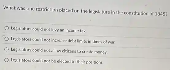 What was one restriction placed on the legislature in the constitution of 1845?
Legislators could not levy an income tax.
Legislators could not increase debt limits in times of war.
Legislators could not allow citizens to create money.
Legislators could not be elected to their positions.