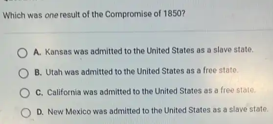 Which was one result of the Compromise of 1850 ?
A. Kansas was admitted to the United States as a slave state.
B. Utah was admitted to the United States as a free state.
C. California was admitted to the United States as a free state.
D. New Mexico was admitted to the United States as a slave state.