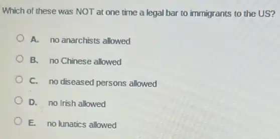 Which of these was NOT at one time a legal bar to immigrants to the US?
A. no anarchists allowed
B. no Chinese allowed
C. no diseased persons allowed
D. no Irish allowed
E. no lunatics allowed