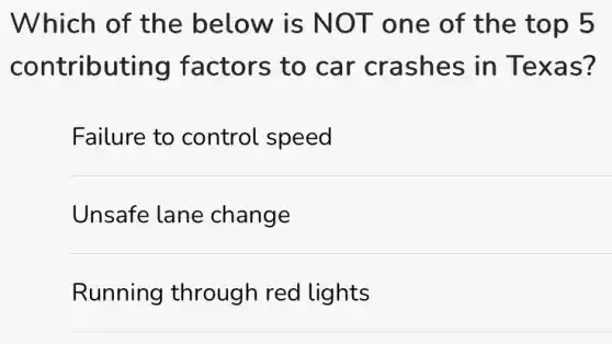 Which of the below is NOT one of the top 5
contributing factors to car crashes in Texas?
Failure to control speed
Unsafe lane change
Running through red lights