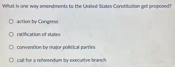 What is one way amendments to the United States Constitution get proposed?
action by Congress
ratification of states
convention by major political parties
call for a referendum by executive branch