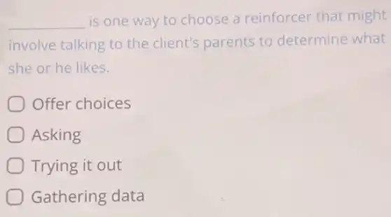 __ is one way to choose a reinforcer that might
involve talking to the client's parents to determine what
she or he likes.
Offer choices
Asking
Trying it out
Gathering data