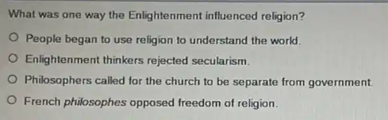 What was one way the Enlightenment influenced religion?
People began to use religion to understand the world.
Enlightenment thinkers rejected secularism.
Philosophers called for the church to be separate from government.
French philosophes opposed freedom of religion