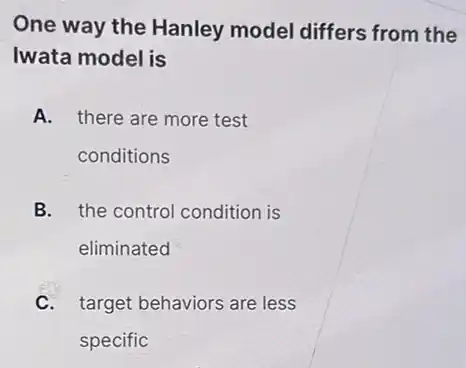One way the Hanley model differs from the
Iwata model is
A. there are more test
conditions
B. the control condition is
eliminated
C. target behaviors are less
specific