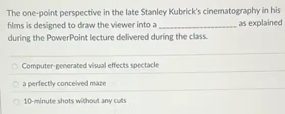 The one-point perspective in the late Stanley Kubrick's cinematography in his
films is designed to draw the viewer into a __ as explained
during the PowerPoint lecture delivered during the class.
Computer-generated visual effects spectacle
a perfectly conceived maze
10-minute shots without any cuts