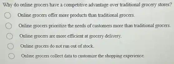 Why do online grocers have a competitive advantage over traditional grocery stores?
Online grocers offer more products than traditional grocers.
Online grocers prioritize the needs of customers more than traditional grocers.
Online grocers are more efficient at grocery delivery.
Online grocers do not run out of stock.
Online grocers collect data to customize the shopping experience.