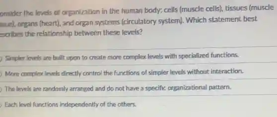 onsider the levels of organization in the human body: cells (muscle cells), tissues (muscle
ssue), organs (heart)and organ systems (circulatory system)Which statement best
escribes the relationship between these levels?
Simpler levels are built upon to create more complex levels with specialized functions.
More complex levels directly control the functions of simpler levels without interaction.
The levels are randomly arranged and do not have a specific organizational pattern.
Each level functions independently of the others.