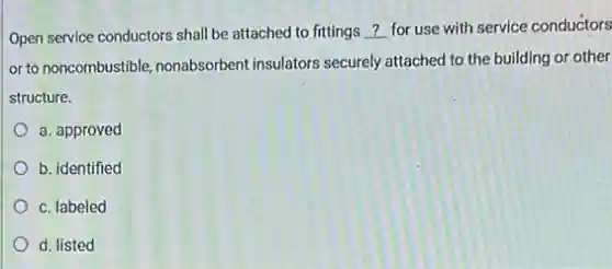 Open service conductors shall be attached to fittings __ for use with service conductors
or to noncombustible, nonabsorbent insulators securely attached to the building or other
structure.
a. approved
b. identified
c. labeled
d. listed
