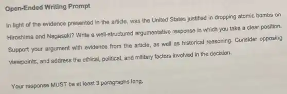 Open-Ended Writing Prompt
In light of the evidence presented in the article, was the United States justified in dropping atomic bombs on
Hiroshima and Nagasaki? Write a well-structured argumentative response in which you take a clear position.
Support your argument with evidence from the article as well as historical reasoning. Consider opposing
viewpoints, and address the ethical, political, and military factors involved in the decision.
Your response MUST be at least 3 paragraphs long.