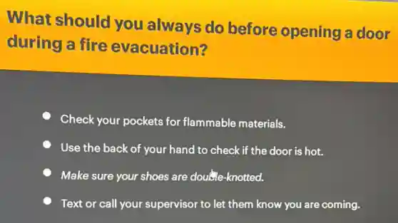 What should you always do before opening a door
during a fire evacuation?
Check your pockets for flammable materials.
Use the back of your hand to check if the door is hot.
Make sure your shoes are double-knotted.
Text or call your supervisor to let them know you are coming.