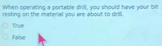 When operating a portable drill, you should have your bit
resting on the material you are about to drill.
True
False