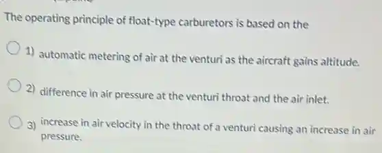 The operating principle of float-type carburetors is based on the
1) automatic metering of air at the venturi as the aircraft gains altitude.
2) difference in air pressure at the venturi throat and the air inlet.
3) increase in air velocity in the throat of a venturi causing an increase in air
pressure.