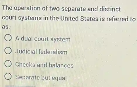 The operation of two separate and distinct
court systems in the United States is referred to
as:
A dual court system
Judicial federalism
Checks and balances
Separate but equal