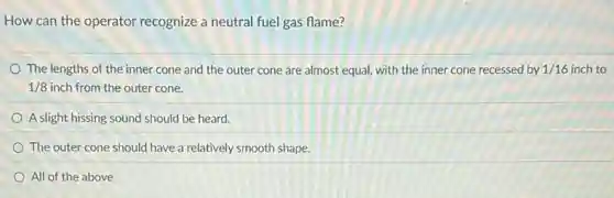How can the operator recognize a neutral fuel gas flame?
The lengths of the inner cone and the outer cone are almost equal, with the inner cone recessed by 1/16 inch to
1/8 inch from the outer cone.
A slight hissing sound should be heard.
The outer cone should have a relatively smooth shape.
All of the above
