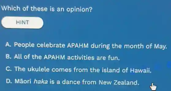 Which of these is an opinion?
HINT
A. People celebrate APAHM during the month of May.
B. All of the APAHM activities are fun.
C. The ukule comes from the island of Hawaii.
D. Mãori haka is a dance from New Zealand.