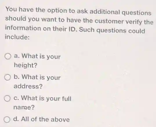 You have the option to ask additional questions
should you want to have the customer verify the
information on their ID. Such questions could
include:
a. What is your
height?
b. What is your
address?
c. What is your full
name?
d. All of the above