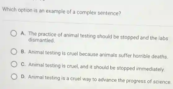 Which option is an example of a complex sentence?
A. The practice of animal testing should be stopped and the labs
dismantled.
B. Animal testing is cruel because animals suffer horrible deaths.
C. Animal testing is cruel, and it should be stopped immediately.
D. Animal testing is a cruel way to advance the progress of science.