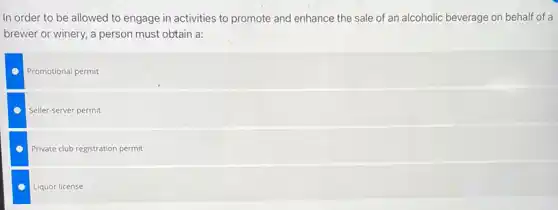 In order to be allowed to engage in activities to promote and enhance the sale of an alcoholic beverage on behalf of a
brewer or winery, a person must obtain a:
Promotional permit
Seller-server permit
Private club registration permit
Liquor license