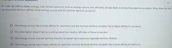 In order for cells to obtain energy, they remove electrons from an energy source and ultimately donate them to the terminal electron acceptor. What does this tell
us about the electron affinity of the energy source and the terminal electron acceptor?
The energy source has a lower affinity for electrons, and the terminal electron acceptor has a higher affinity for electrons.
This information doesn't tell us anything about the electron affinities of these molecules.
The energy source and the terminal electron acceptor have equal but opposite electron affinities.
The energy source has a higher affinity for electrons, and the terminal electron acceptor has a lower affinity for electrons.