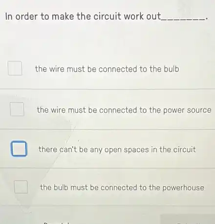 In order to make the circuit work out. __
the wire must be connected to the bulb
the wire must be connected to the power source
there can't be any open spaces in the circuit
the bulb must be connected to the powerhouse