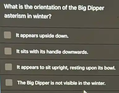 What is the orientation of the Big Dipper
asterism in winter?
It appears upside down.
It sits with its handle downwards.
It appears to sit upright, resting upon its bowl.
The Big Dipper is not visible in the winter.