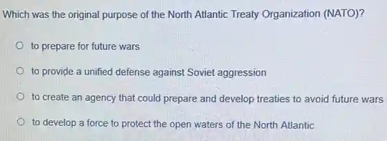 Which was the original purpose of the North Atlantic Treaty Organization (NATO)?
to prepare for future wars
to provide a unified defense against Soviet aggression
to create an agency that could prepare and develop treaties to avoid future wars
to develop a force to protect the open waters of the North Atlantic