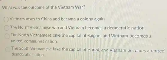 What was the outcome of the Vietnam War?
Vietnam loses to China and became a colony again.
The North Vietnamese win and Vietnam becomes a democratic nation.
The North Vietnamese take the capital of Saigon, and Vietnam becomes a
united, communist nation.
The South Vietnamese take the capital of Hanoi, and Vietnam becomes a united.
democratic nation.