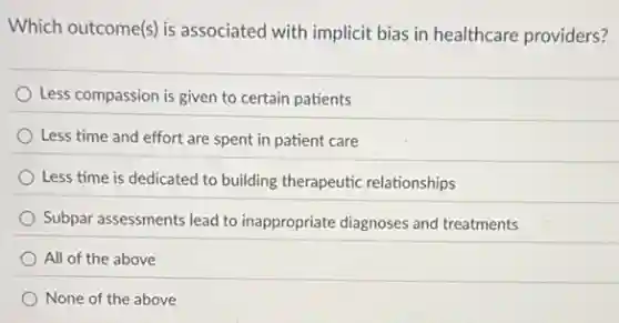 Which outcome(s) is associated with implicit bias in healthcare providers?
Less compassion is given to certain patients
Less time and effort are spent in patient care
Less time is dedicated to building therapeutic relationships
Subpar assessments lead to inappropriate diagnoses and treatments
All of the above
None of the above