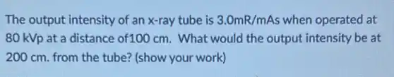 The output intensity of an x-ray tube is 3.0mR/mAs when operated at
80 kVp at a distance of100 cm . What would the output intensity be at
200 cm. from the tube? (show your work)