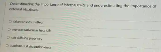 Overestimating the importance of internal traits and underestimating the importance of
external situations.
false consensus effect
representativeness heuristic
self-fulfilling prophecy
fundamental attribution error