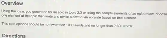 Overview
Using the ideas you generated for an epic in topic 2.3 or using the sample elements of an epic below.choose
one element of the epic then write and revise a draft of an episode based on that element.
This epic episode should be no fewer than 1000 words and no longer than 2,500 words.
Directions