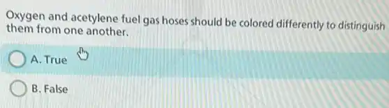 Oxygen and acetylene fuel gas hoses should be colored differently to distinguish
them from one another.
A. True
B. False