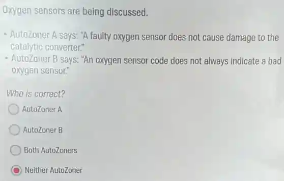 Oxygen sensors are being discussed.
- AutoZoner A says: "A faulty oxygen sensor does not cause damage to the
catalytic converter."
Autozoner B says: "An oxygen sensor code does not always indicate a bad
oxygen sensor."
Who is correct?
AutoZoner A
AutoZoner B
Both AutoZoners
C Neither AutoZoner