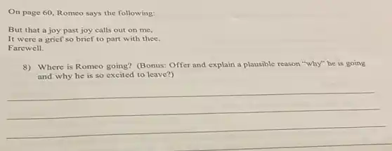 On page 60, Romeo says the following:
But that a joy past joy calls out on me,
It were a grief so brief to part with thee.
Farewell.
8)Where is Romeo going?(Bonus: Offer and explain a plausible reason "why"he is going
and why he is so excited to leave?)
__