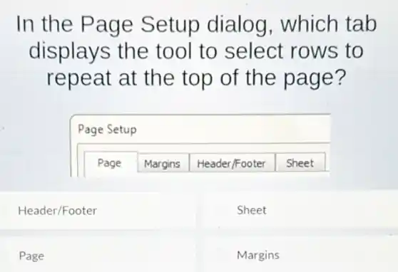 In the Page Setup dialog which tab
displays the tool to select rows to
repeat at the top of the page?
Page Setup
Page Margins Header/Footer Sheet
Header/Footer
Sheet
Page
Margins
