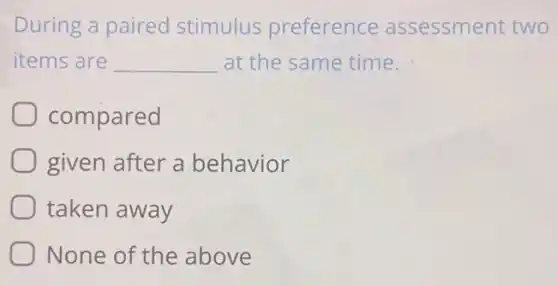 During a paired stimulus preference assessment two
items are __ at the same time.
compared
given after a behavior
taken away
None of the above