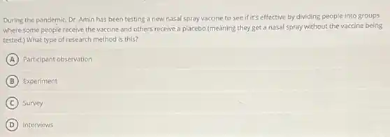 During the pandemic, Dr Amin has been testing a new nasal spray vaccine to see if it's effective by dividing people into groups
where some people receive the vaccine and others receive a placebo (meaning they get a nasal spray without the vaccine being
tested.) What type of research method is this?
A Participant observation
B Experiment
C Survey
D Interviews