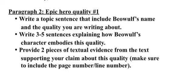 Paragraph 2: Epic hero quality #1
- Write a topic sentence that include Beowulf's name
and the quality you are writing about.
Write 3-5 sentences explaining ; how Beowulf's
character embodies this quality.
Provide 2 pieces of textual evidence from the text
supporting your claim about this quality (make sure
to include the page number/line number).