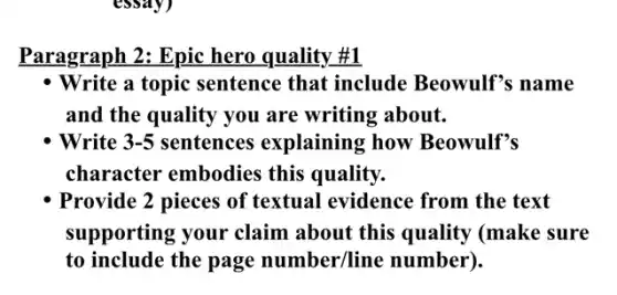Paragraph 2: Epic hero quality #1
- Write a topic sentence that include Beowulf's name
and the quality you are writing about.
Write 3-5 sentences explaining how Beowulf's
character embodies this quality.
Provide 2 pieces of textual evidence from the text
supporting your claim about this quality (make sure
to include the page number/line number).