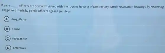 Parole __ officers are primarily tasked with the routine holding of preliminary parole revocation hearings by reviewing
allegations made by parole officers against parolees.
A drug Abuse
B abuse
C revocations
D detectives