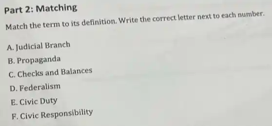 Part 2: Matching
Match the term to its definition. Write the correct letter next to each number.
A. Judicial Branch
B. Propaganda
C. Checks and Balances
D. Federalism
E. Civic Duty
F. Civic Responsibility