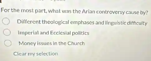 For the most part, what was the Arian controversy cause by?
Different theological emphases and linguistic difficulty
Imperial and Ecclesial politics
Money issues in the Church
Clear my selection