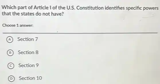 Which part of Article I of the U.S. Constitution identifies specific powers
that the states do not have?
Choose 1 answer:
A Section 7
B Section 8
C Section 9
D Section 10