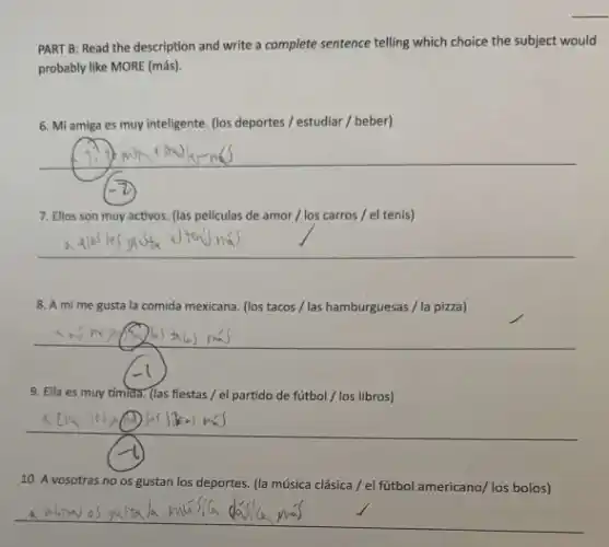 PART B: Read the description and write a complete sentence telling which choice the subject would
probably like MORE (más)
6. Mi amiga es muy inteligente. (los deportes / estudiar / beber)
__
7. Ellos son muy activos. (las peliculas de amor / los carros / el tenis)
__
8. A mi me gusta la comida mexicana (los tacos / las hamburguesas /la pizza)
9. Ella es muy tímida. (las fiestas / el partido de fútbol / los libros)
10. A vosotras no os gustan los deportes.(la música clásica / el fútbol americano/ los bolos)
__