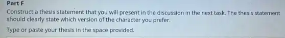 Part F
Construct a thesis statement that you will present in the discussion in the next task. The thesis statement
should clearly state which version of the character you prefer.
Type or paste your thesis in the space provided.