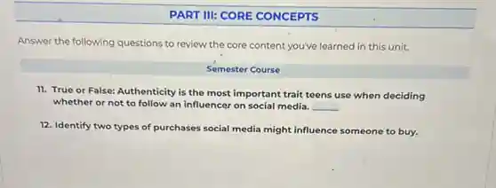 PART III: CORE CONCEPTS
Answer the following questions to review the core content you've learned in this unit.
Semester Course
11. True or False:Authenticity is the most important trait teens use when deciding
whether or not to follow an influencer on social media. __
12. Identify two types of purchases social media might influence someone to buy.