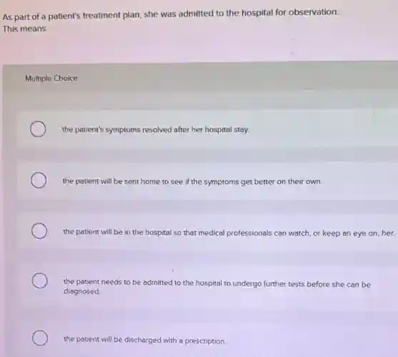 As part of a patient's treatment plan, she was admitted to the hospital for observation.
This means
Multiple Choice
the patient's symptoms resolved after her hospital stay.
the patient will be sent home to see if the symptoms get better on their own.
the patient will be in the hospital so that medical professionals can watch, or keep an eye on, her.
the patient needs to be admitted to the hospital to undergo further tests before she can be
diagnosed.
the patient will be discharged with a prescription.